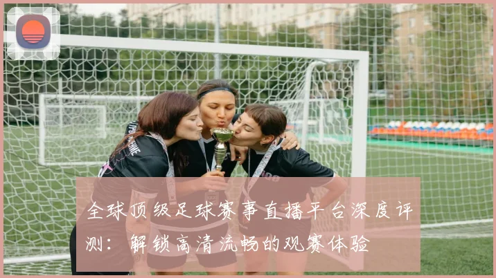 全球顶级足球赛事直播平台深度评测：解锁高清流畅的观赛体验