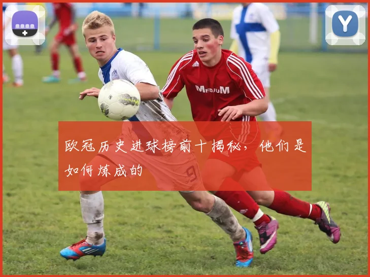 欧冠历史进球榜前十揭秘，他们是如何炼成的