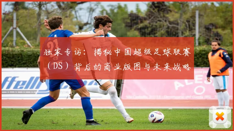 独家专访：揭秘中国超级足球联赛（DS）背后的商业版图与未来战略