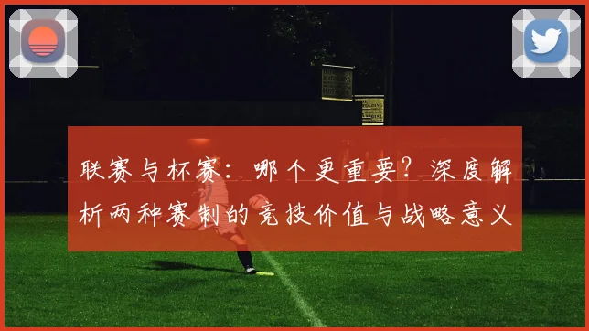 联赛与杯赛：哪个更重要？深度解析两种赛制的竞技价值与战略意义