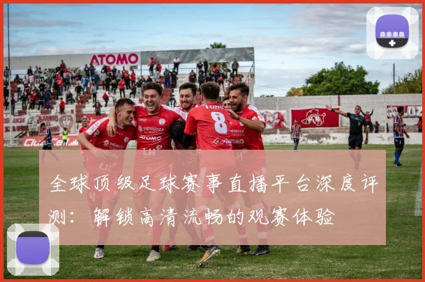 全球顶级足球赛事直播平台深度评测:解锁高清流畅的观赛体验