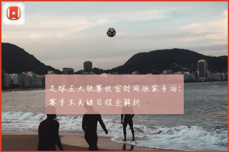 足球五大联赛收官时间独家专访：赛季末关键日程全解析