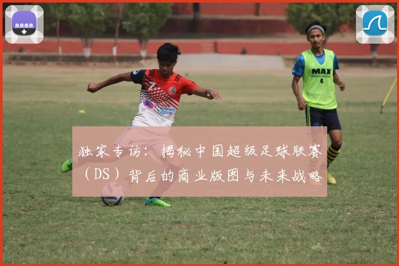 独家专访：揭秘中国超级足球联赛（DS）背后的商业版图与未来战略