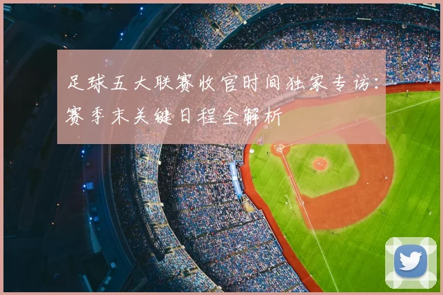 足球五大联赛收官时间独家专访：赛季末关键日程全解析
