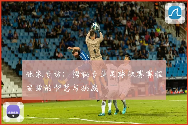 独家专访：揭秘专业足球联赛赛程安排的智慧与挑战